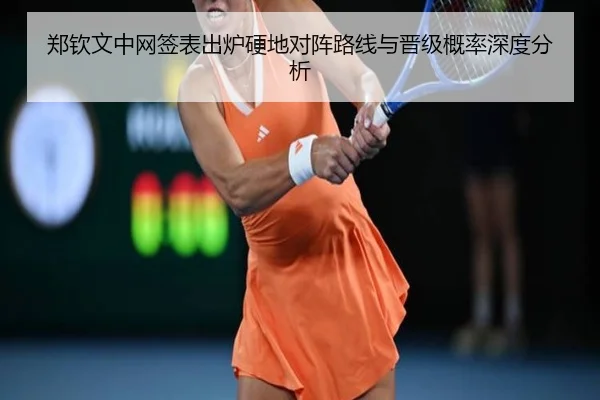 郑钦文中网签表出炉硬地对阵路线与晋级概率深度分析（QYG）